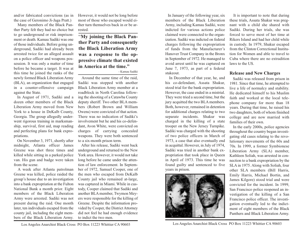 and/or fabricated convictions (as in the case of Geronimo Ji-Jaga Pratt )  Many members of the Black Pan- ther Party felt they had no choice but 0 go underground or risk imprison- ment or death. Kamau Sadiki was one ofthose individuals. Before going un- derground, Sadiki had already been arrested twice for an alleged assault ona police officer and weapons pos- session. It was only a matter of time before he became a target. It was at this time he joined the ranks of the newly formed Black Liberation Army (BLA), an organization that engaged in a counter-offensive campaign against the State.  In August of 1971, Sadiki and a dozen other members of the Black Liberation Army moved from New York to a house in DeKalb County, Georgia. The group allegedly under- went rigorous training in marksman- ship, survival, first aid, map reading and perfecting plans for bank expro- priations.  On November 3, 1971, shortly after midnight, Atlanta_officer James Greene was shot three times and Killed while sitting in a parked police van. His gun and badge were taken from the scene  A week after Atlanta patrolman Greene was killed, police raided the ‘roup’s house due to an investigation into a bank expropriation at the Fulton National Bank a month prior. Eight members of the Black Liberation Army were arrested. Sadiki was not present during the raid. One month later, ten individuals escaped from the county jai, including the cight mem- bers of the Black Liberation Army.  However, it would not be long before. most of those who escaped would ei- ther turn themselves back in or be ar- rested.  “My joining the Black Pan- ther Party and consequently the Black Liberation Army was a response to the op- pressive climate that existed  in America at the time.” - Kamau Saiki  ‘Around the same time of the raid, Sadiki was stopped with another Black Liberation Army member at a roadblock in North Carolina follow- ing the shooting of a Catawba County deputy sheriff. Two other BLA mem- bers (Robert Brown and William Owens) were convicted of that action. There was no indication of Sadiki’s involvement but he and his co-defen- dant, Avon White, were convicted on charges of carrying concealed weapons. They were both sentenced o a six-month prison term.  After his release, Sadiki went back underground and retumned to the New York area. However, it would not take. long before he came under the atten- tion of law enforcement. In Septem- ber of 1972, Samuel Cooper, one of the men who escaped from DeKalb County jail who remained at-large, was captured in Miami. While in cus- tody, Cooper claimed that Sadiki and another BLA member, Twymon Mey- ers were responsible for the killing of Greene. Despite the information pro- vided by Cooper, the District Attorney did not feel he had enough evidence 1o indict the two men  In January of the following year, six members of the Black Liberation Army, including Kamau Sadiki, were indicted for various actions police claimed were connected to the organ- ization. Sadiki was indicted on federal charges following the expropriation of funds from the Manufacturer’s Hanover Trust Company in the Bronx in September of 1972 He managed to avoid arest until he was captured on June 7, 1973, as part of a federal stakeout  In December of that year, he, and his co-defendant, Assata Shakur, stood tral for the bank expropriation. However, the case ended in a mistrial. They were tried a second time, but the jury acquitted the two BLA members Both, however, remained in detention for additional charges relating to two. separate incidents. Shakur was charged in the killing of a state trooper on the New Jersey Turnpike. Sadiki was charged with the shooting of two police officers in March of 1973, a case that also eventually end inacquittal. However, in July of 1974, Sadiki was tried in another bank ex- propriation that took place in Queen in April of 1973. This time he was found guilty and sentenced to five ‘years in prison.  Itis important to note that during these trials, Assata Shakur was preg- nant with a child she shared with Sadiki. During her trials, she was forced 1o serve most of her time at Rikers Island and had her child while in custody. In 1979, Shakur escaped from the Clinton Correctional Institu- tion for Women and able to travel to Cuba where there laws o the US.  are no extradition  Release and New Charges  Sadiki was released from prison in 1981. Since that time, he attempted to live a life of normaley and stability. He dedicated himself to his Muslim faith and worked at the local tele- phone company for more than 1§ ‘years. During that time, he raised his two daughters, both of whom finished college and are now married with families of their own,  In the early 20005, police agencies throughout the country began investi- gating old cases relating to the revo- lutionary movements of the 60s and 70, In 1999, a former Symbiones Liberation Army (SLA) member, Kathleen Soliah, was arrested in con- nection to a bank expropriation by the SLAin 1975. Along with Soliah, four other SLA members (Bill Harris, Emily Harris, Michael Bortin, and James Kilgore) stood trial and were convicted for the incident. In 1999, San Francisco police reopened an in- vestigation of the killing of a San Francisco police officer. The investi- gation eventually led to the indict- ment of eight members of the Black Panthers and Black Liberation Army.  Los Angeles Anarchist Black Cross PO Box 11223 Whittier CA 90603  Los Angeles Anarchist Black Cross PO Box 11223 Whittier CA 90603 